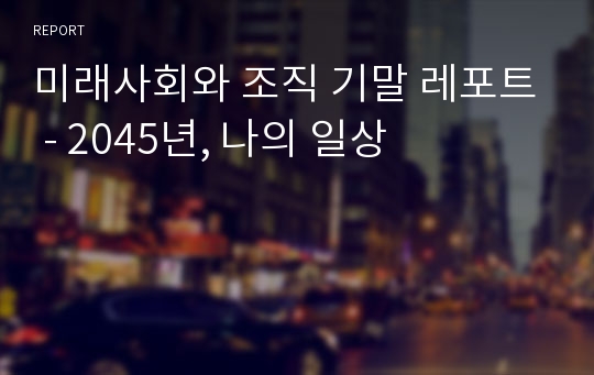 미래사회와 조직 기말 레포트 - 2045년, 나의 일상