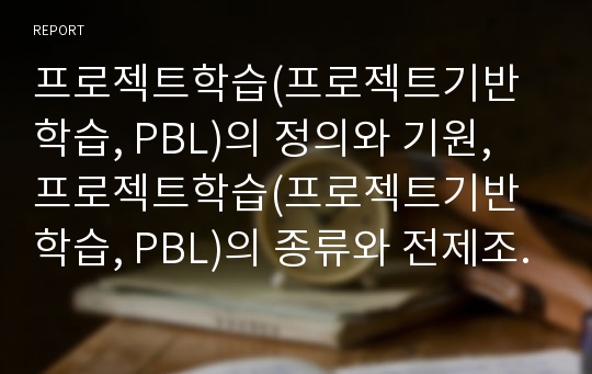 프로젝트학습(프로젝트기반학습, PBL)의 정의와 기원, 프로젝트학습(프로젝트기반학습, PBL)의 종류와 전제조건, 프로젝트학습(프로젝트기반학습, PBL)의 절차와 실제, 프로젝트학습(PBL)의 성과와 발전방향 분석