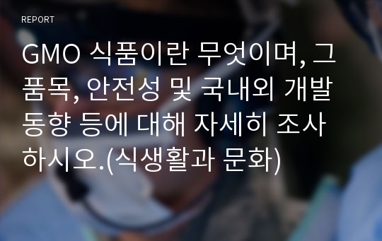 GMO 식품이란 무엇이며, 그 품목, 안전성 및 국내외 개발 동향 등에 대해 자세히 조사하시오.(식생활과 문화)