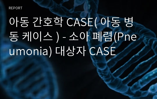 아동 간호학 CASE( 아동 병동 케이스 ) - 소아 폐렴(Pneumonia) 대상자 CASE