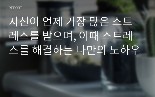 자신이 언제 가장 많은 스트레스를 받으며, 이때 스트레스를 해결하는 나만의 노하우