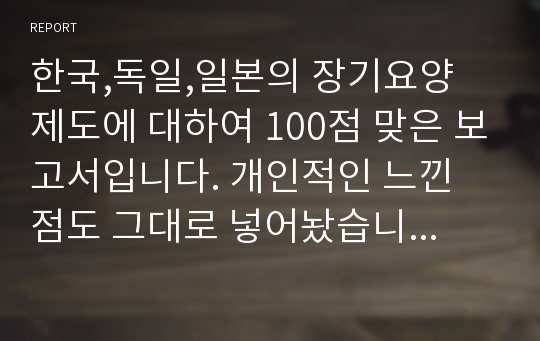 한국,독일,일본의 장기요양 제도에 대하여 100점 맞은 보고서입니다. 개인적인 느낀 점도 그대로 넣어놨습니다. 이대로 제출하셔도 무방합니당.