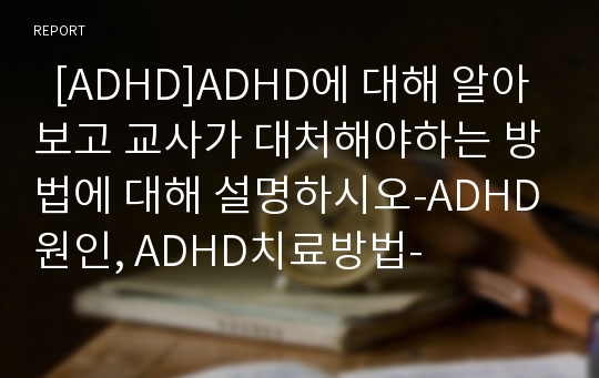   [ADHD]ADHD에 대해 알아보고 교사가 대처해야하는 방법에 대해 설명하시오-ADHD원인, ADHD치료방법-