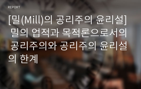 [밀(Mill)의 공리주의 윤리설] 밀의 업적과 목적론으로서의 공리주의와 공리주의 윤리설의 한계