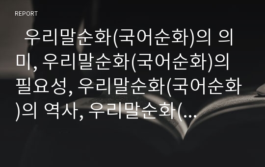   우리말순화(국어순화)의 의미, 우리말순화(국어순화)의 필요성, 우리말순화(국어순화)의 역사, 우리말순화(국어순화)의 내용과 방해요인, 우리말순화(국어순화)의 문제점, 우리말순화(국어순화)의 방법과 제언 분석