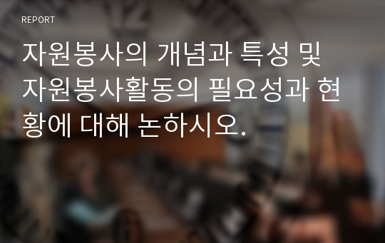 자원봉사의 개념과 특성 및 자원봉사활동의 필요성과 현황에 대해 논하시오.