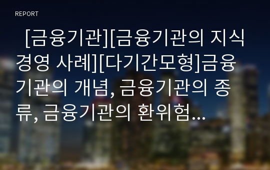   [금융기관][금융기관의 지식경영 사례][다기간모형]금융기관의 개념, 금융기관의 종류, 금융기관의 환위험관리, 금융기관의 대출행태, 금융기관의 지식경영 사례, 금융기관의 주요사항, 금융기관의 다기간모형 분석