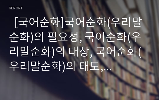   [국어순화]국어순화(우리말순화)의 필요성, 국어순화(우리말순화)의 대상, 국어순화(우리말순화)의 태도, 국어순화(우리말순화)의 내용, 외국의 자국어순화(언어순화) 사례, 향후 국어순화(우리말순화)의 방향 분석