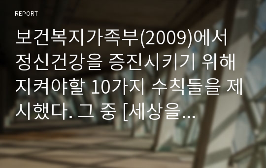 보건복지가족부(2009)에서 정신건강을 증진시키기 위해 지켜야할 10가지 수칙들을 제시했다. 그 중 [세상을 긍정적으로 본다. 상대의 입장에서 생각한다.]수칙과 여러분이 일상생활에서 경험했던 실제 사례를 연결하여 적어보세요. hwp