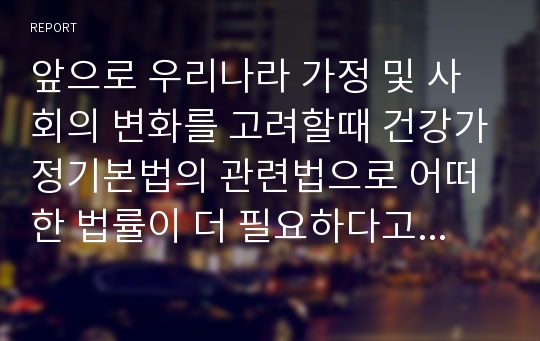 앞으로 우리나라 가정 및 사회의 변화를 고려할때 건강가정기본법의 관련법으로 어떠한 법률이 더 필요하다고 생각하는가? 법룰명,목적,주요내용 필요근거...가정기본법의 관련법 법률이 더 필요하다고 생각하는가?