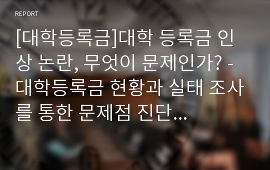 [대학등록금]대학 등록금 인상 논란, 무엇이 문제인가? - 대학등록금 현황과 실태 조사를 통한 문제점 진단 및 대책 모색