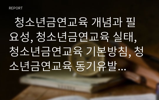   청소년금연교육 개념과 필요성, 청소년금연교육 실태, 청소년금연교육 기본방침, 청소년금연교육 동기유발상담, 청소년금연교육 효과, 청소년금연교육 지도상 유의점, 향후 청소년금연교육의 내실화방안 분석