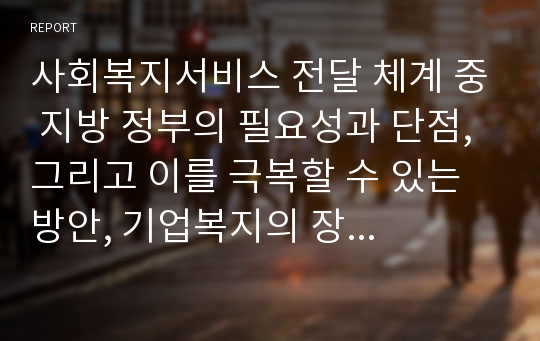 사회복지서비스 전달 체계 중 지방 정부의 필요성과 단점, 그리고 이를 극복할 수 있는 방안, 기업복지의 장단점, 사회복지서비스 전달체계의 평가 기준에 대하여 간단하게 요약하고 논하시오.