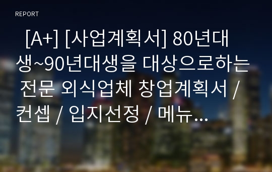   [A+] [사업계획서] 80년대생~90년대생을 대상으로하는 전문 외식업체 창업계획서 / 컨셉 / 입지선정 / 메뉴 / 원가 / 예상매출액