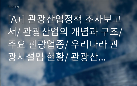 [A+] 관광산업정책 조사보고서/ 관광산업의 개념과 구조/ 주요 관광업종/ 우리나라 관광시설업 현황/ 관광산업정책/ 정책과정/ 관광숙박업/ 여행업/ 관광어트랙션시설업/ 관광교통업/ 관광지원서비스업