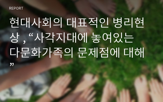 현대사회의 대표적인 병리현상 , “사각지대에 놓여있는 다문화가족의 문제점에 대해”