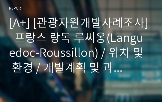 [A+] [관광자원개발사례조사]  프랑스 랑독 루씨옹(Languedoc-Roussillon) / 위치 및 환경 / 개발계획 및 과정 / 개발전략의 특징 / 개발후 효과 / 개발 후 문제점과 대책 / 지구별 조사 / 방문후 시사점