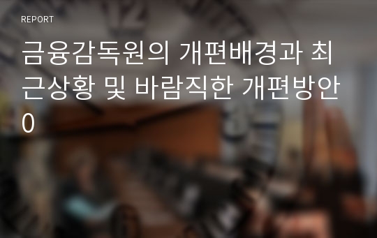 금융감독원의 개편배경과 최근상황 및 바람직한 개편방안0