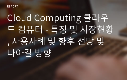 Cloud Computing 클라우드 컴퓨터 - 특징 및 시장현황, 사용사례 및 향후 전망 및 나아갈 방향