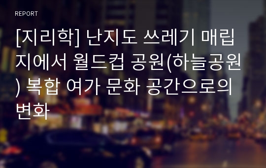 [지리학] 난지도 쓰레기 매립지에서 월드컵 공원(하늘공원) 복합 여가 문화 공간으로의 변화