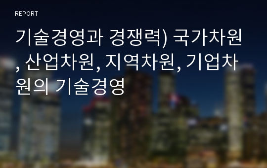 기술경영과 경쟁력) 국가차원, 산업차원, 지역차원, 기업차원의 기술경영