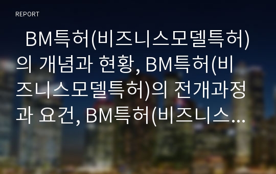   BM특허(비즈니스모델특허)의 개념과 현황, BM특허(비즈니스모델특허)의 전개과정과 요건, BM특허(비즈니스모델특허)의 심사기준, BM특허(비즈니스모델특허)의 영향, BM특허(비즈니스모델특허)의 내실화 방안