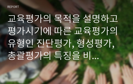 교육평가의 목적을 설명하고 평가시기에 따른 교육평가의 유형인 진단평가, 형성평가, 총괄평가의 특징을 비교하시오