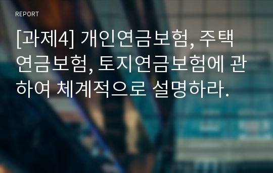 [과제4] 개인연금보험, 주택연금보험, 토지연금보험에 관하여 체계적으로 설명하라.