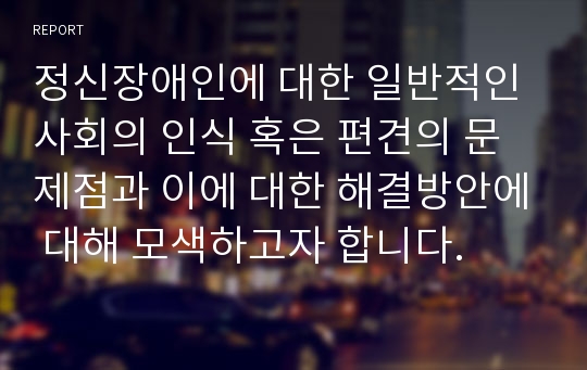 정신장애인에 대한 일반적인 사회의 인식 혹은 편견의 문제점과 이에 대한 해결방안에 대해 모색하고자 합니다.