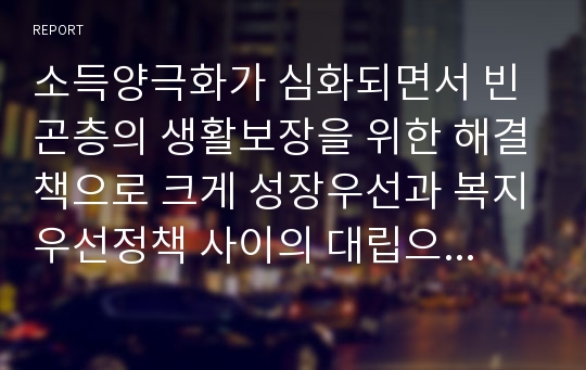 소득양극화가 심화되면서 빈곤층의 생활보장을 위한 해결책으로 크게 성장우선과 복지우선정책 사이의 대립으로 요약될 수 있는데 어느쪽 정책이 빈곤해결에 더 효과적이라고 보는가