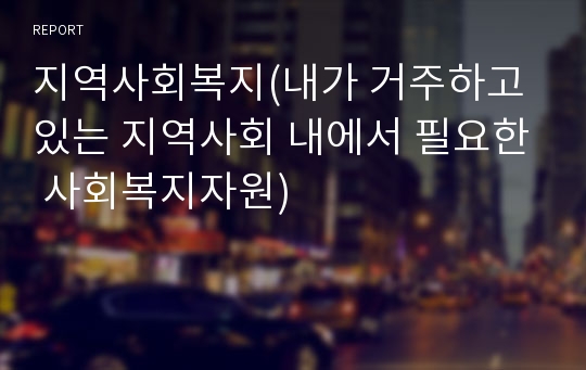 지역사회복지(내가 거주하고 있는 지역사회 내에서 필요한 사회복지자원)