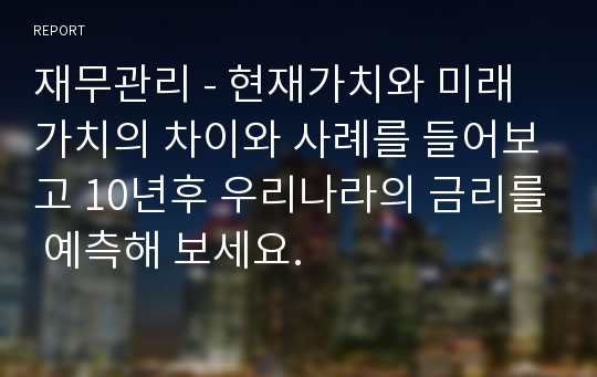 재무관리 - 현재가치와 미래가치의 차이와 사례를 들어보고 10년후 우리나라의 금리를 예측해 보세요.