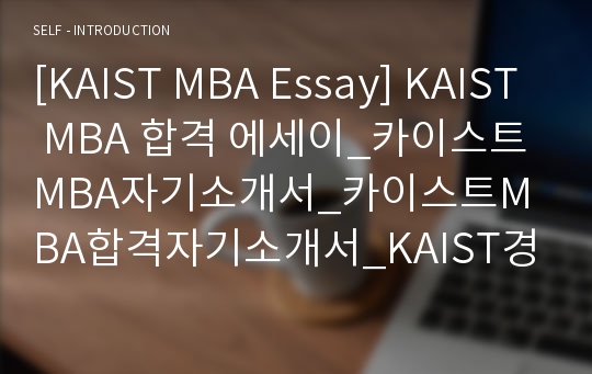 [KAIST MBA Essay] KAIST MBA 합격 에세이_카이스트MBA자기소개서_카이스트MBA합격자기소개서_KAIST경영대학원자소개서_KAIST경영대학원합격에세이_카이스트MBA합격에세이