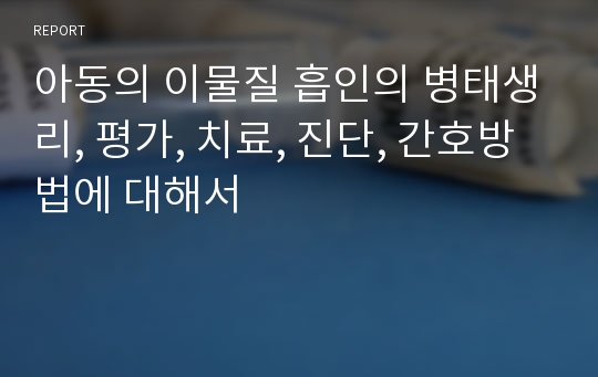 아동의 이물질 흡인의 병태생리, 평가, 치료, 진단, 간호방법에 대해서