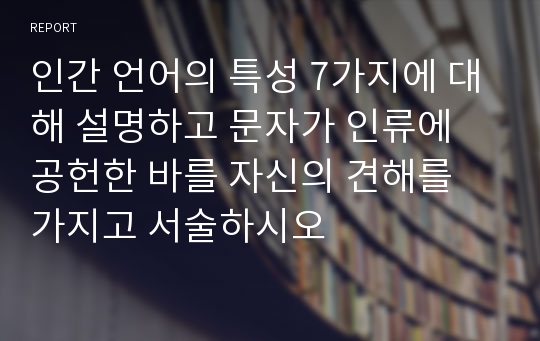 인간 언어의 특성 7가지에 대해 설명하고 문자가 인류에 공헌한 바를 자신의 견해를 가지고 서술하시오