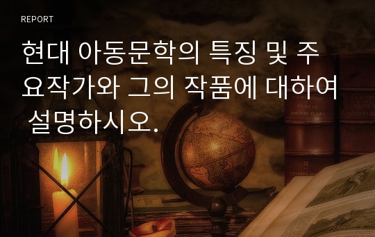 현대 아동문학의 특징 및 주요작가와 그의 작품에 대하여 설명하시오.