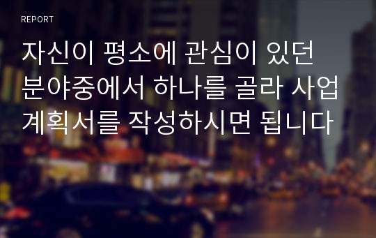 자신이 평소에 관심이 있던 분야중에서 하나를 골라 사업계획서를 작성하시면 됩니다