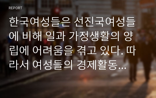 한국여성들은 선진국여성들에 비해 일과 가정생활의 양립에 어려움을 겪고 있다. 따라서 여성들의 경제활동 참여율이 선진국에 비해서 낮은 편이다. 여성들이 경제활동 참여율을 높일 수 있는 방안을 생각해보시오