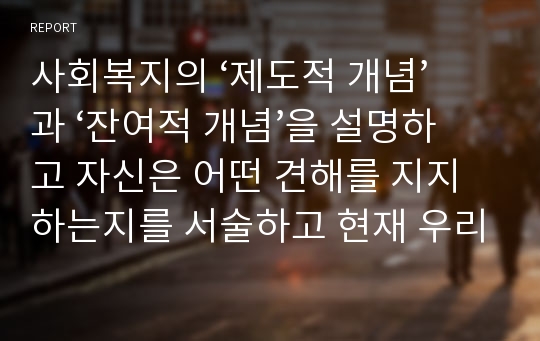 사회복지의 ‘제도적 개념’과 ‘잔여적 개념’을 설명하고 자신은 어떤 견해를 지지하는지를 서술하고 현재 우리나라의 사회복지제도는 제도적 사회복지와 잔여적 사회복지 가운데 어디에 해당하는 가를 논술하되 자신이 지지하는 견해의 근거를 기술하시오