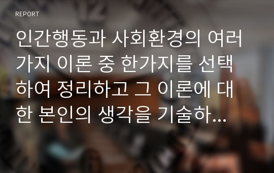 인간행동과 사회환경의 여러 가지 이론 중 한가지를 선택하여 정리하고 그 이론에 대한 본인의 생각을 기술하시오