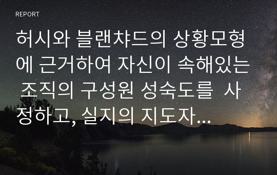 허시와 블랜챠드의 상황모형에 근거하여 자신이 속해있는 조직의 구성원 성숙도를  사정하고, 실지의 지도자와 비교하면서 그 조직에 적절한 지도자 행동 스타일을 결정해 보시오.