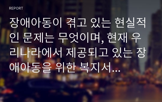 장애아동이 겪고 있는 현실적인 문제는 무엇이며, 현재 우리나라에서 제공되고 있는 장애아동을 위한 복지서비스는 어떠한지 제시하시오