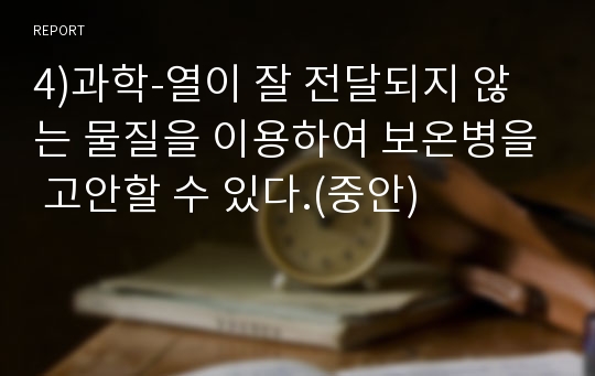 4)과학-열이 잘 전달되지 않는 물질을 이용하여 보온병을 고안할 수 있다.(중안)