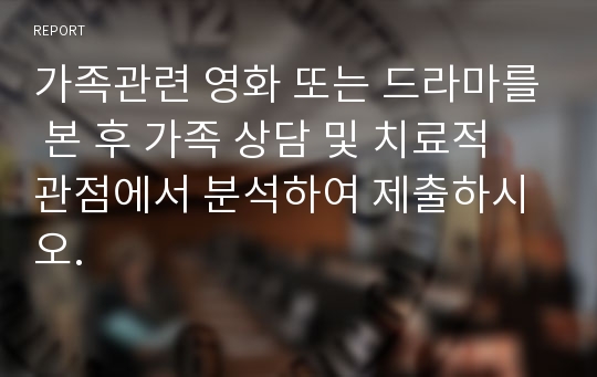 가족관련 영화 또는 드라마를 본 후 가족 상담 및 치료적 관점에서 분석하여 제출하시오.