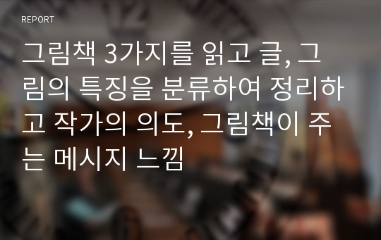 그림책 3가지를 읽고 글, 그림의 특징을 분류하여 정리하고 작가의 의도, 그림책이 주는 메시지 느낌