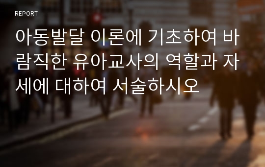 아동발달 이론에 기초하여 바람직한 유아교사의 역할과 자세에 대하여 서술하시오