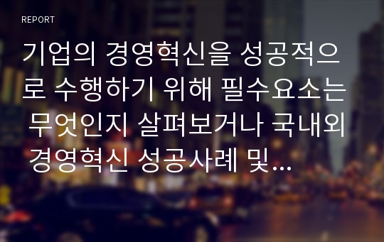 기업의 경영혁신을 성공적으로 수행하기 위해 필수요소는 무엇인지 살펴보거나 국내외 경영혁신 성공사례 및 경영혁신기법에 대해 자신의 의견을 첨부하여 작성하시오.