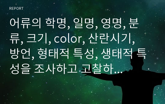 어류의 학명, 일명, 영명, 분류, 크기, color, 산란시기, 방언, 형태적 특성, 생태적 특성을 조사하고 고찰하였습니다.