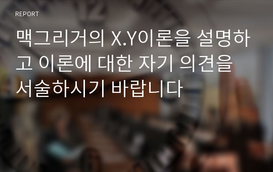 맥그리거의 X.Y이론을 설명하고 이론에 대한 자기 의견을 서술하시기 바랍니다