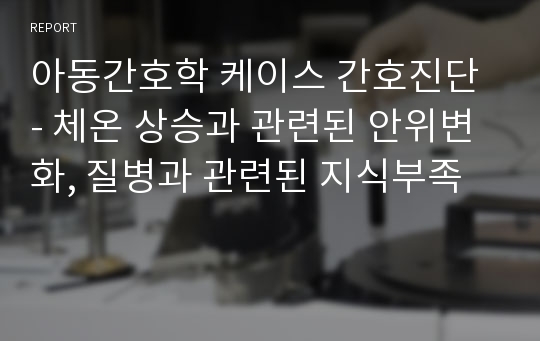 아동간호학 케이스 간호진단 - 체온 상승과 관련된 안위변화, 질병과 관련된 지식부족